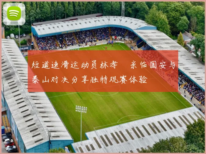 短道速滑运动员林孝埈亲临国安与泰山对决分享独特观赛体验