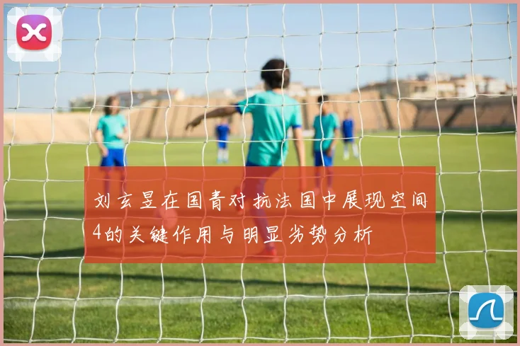 刘玄昱在国青对抗法国中展现空间4的关键作用与明显劣势分析