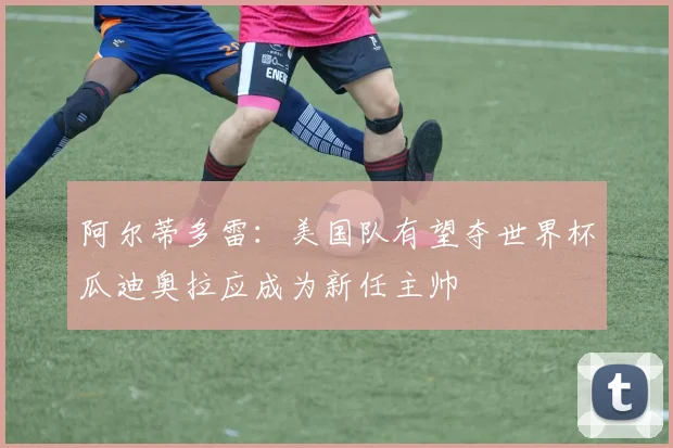 阿尔蒂多雷：美国队有望夺世界杯瓜迪奥拉应成为新任主帅