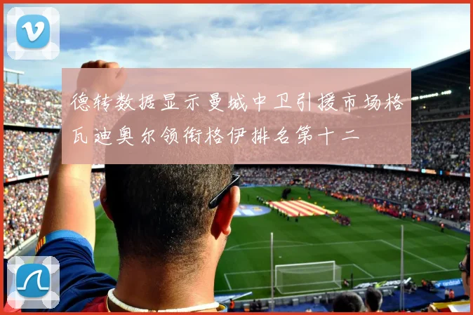 德转数据显示曼城中卫引援市场格瓦迪奥尔领衔格伊排名第十二