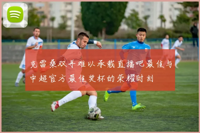 克雷桑双手难以承载直播吧最佳与中超官方最佳奖杯的荣耀时刻