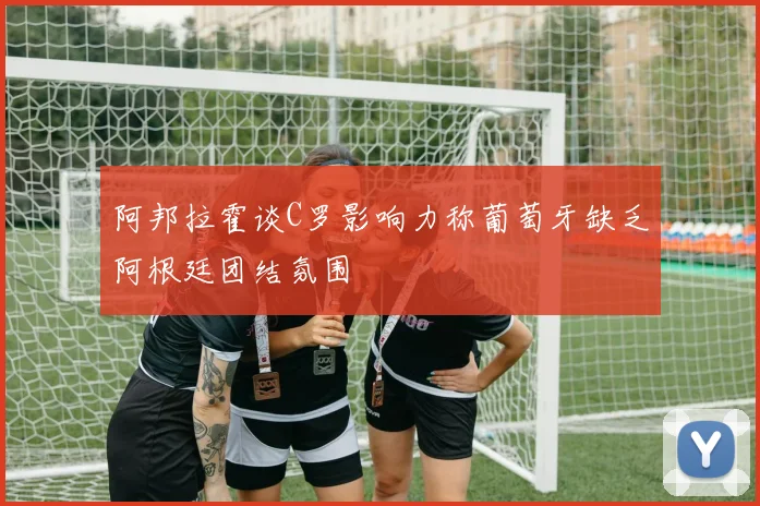 阿邦拉霍谈C罗影响力称葡萄牙缺乏阿根廷团结氛围
