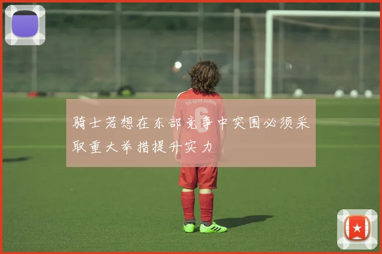 骑士若想在东部竞争中突围必须采取重大举措提升实力