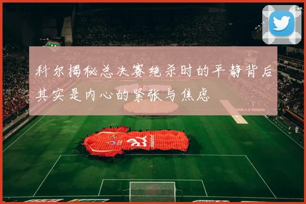 科尔揭秘总决赛绝杀时的平静背后其实是内心的紧张与焦虑