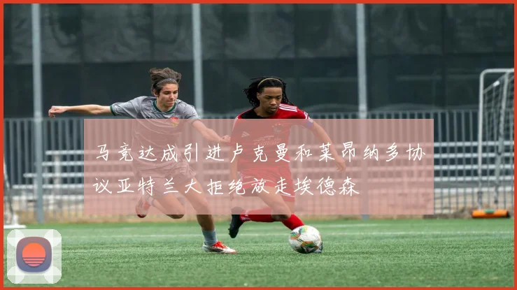 马竞达成引进卢克曼和莱昂纳多协议亚特兰大拒绝放走埃德森