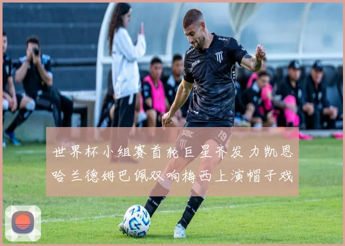 世界杯小组赛首轮巨星齐发力凯恩哈兰德姆巴佩双响梅西上演帽子戏法