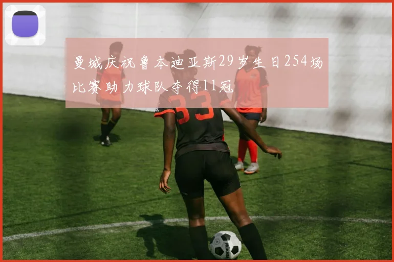 曼城庆祝鲁本迪亚斯29岁生日254场比赛助力球队夺得11冠