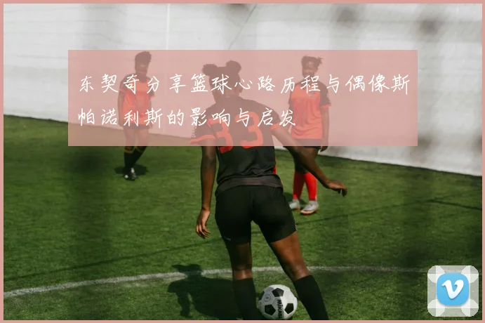 东契奇分享篮球心路历程与偶像斯帕诺利斯的影响与启发
