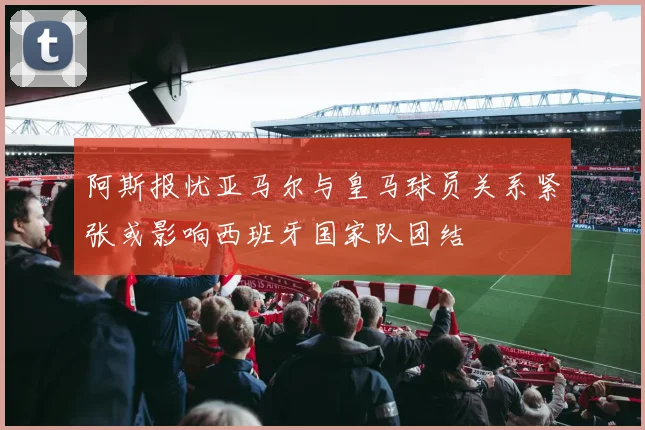 阿斯报忧亚马尔与皇马球员关系紧张或影响西班牙国家队团结