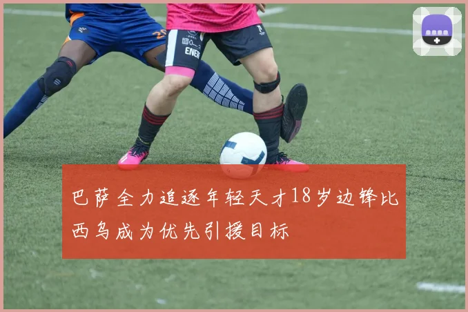 巴萨全力追逐年轻天才18岁边锋比西乌成为优先引援目标