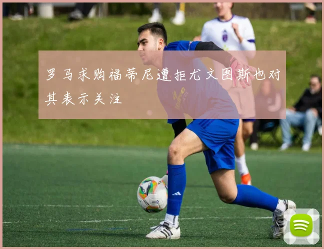 罗马求购福蒂尼遭拒尤文图斯也对其表示关注