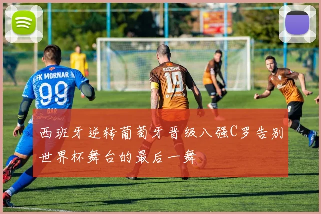 西班牙逆转葡萄牙晋级八强C罗告别世界杯舞台的最后一舞