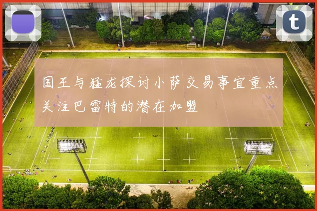 国王与猛龙探讨小萨交易事宜重点关注巴雷特的潜在加盟