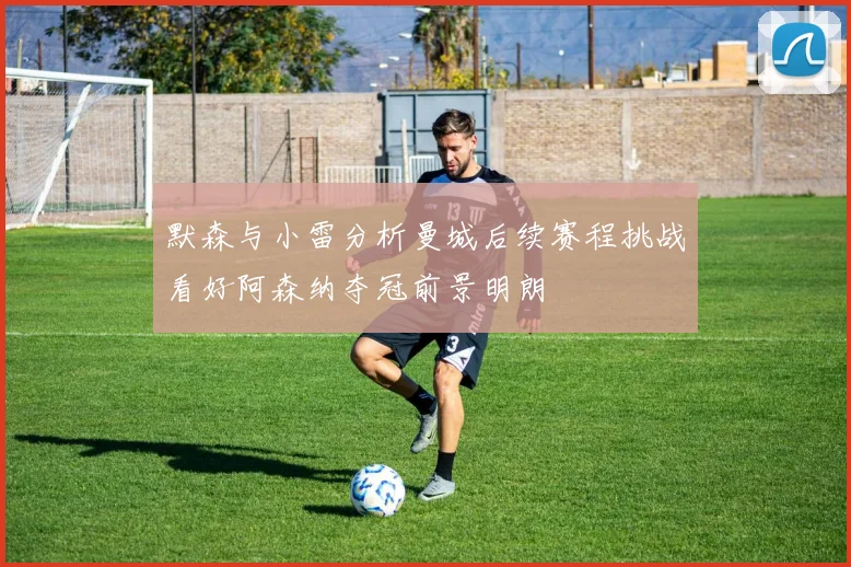 默森与小雷分析曼城后续赛程挑战看好阿森纳夺冠前景明朗