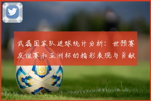 武磊国家队进球统计分析：世预赛友谊赛和亚洲杯的精彩表现与贡献