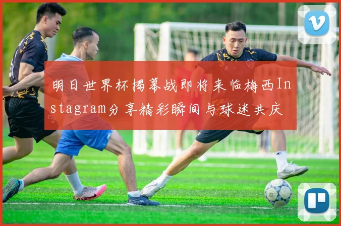 明日世界杯揭幕战即将来临梅西Instagram分享精彩瞬间与球迷共庆