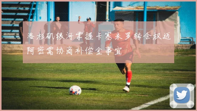 洛杉矶银河掌握卡塞米罗转会权迈阿密需协商补偿金事宜