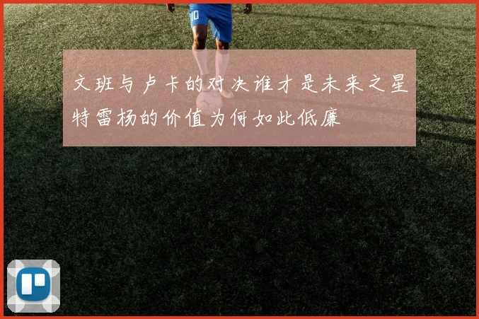 文班与卢卡的对决谁才是未来之星特雷杨的价值为何如此低廉