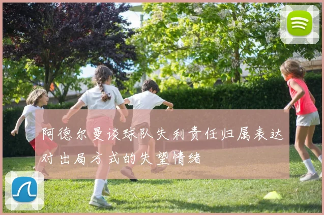 阿德尔曼谈球队失利责任归属表达对出局方式的失望情绪