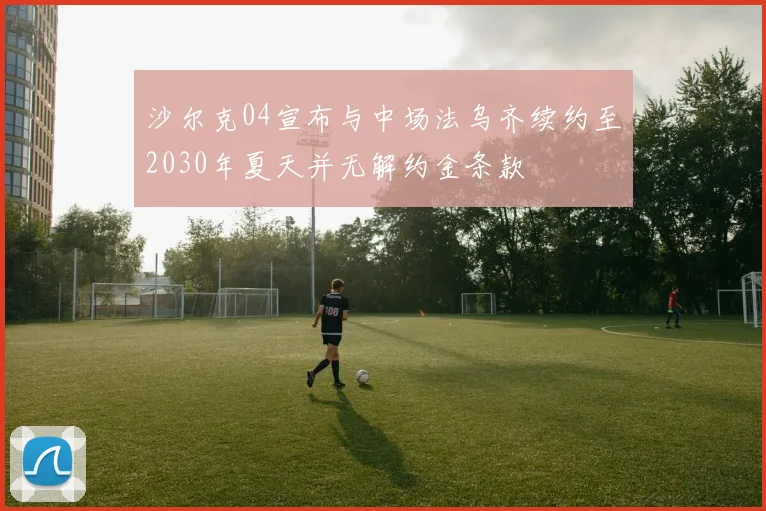 沙尔克04宣布与中场法乌齐续约至2030年夏天并无解约金条款