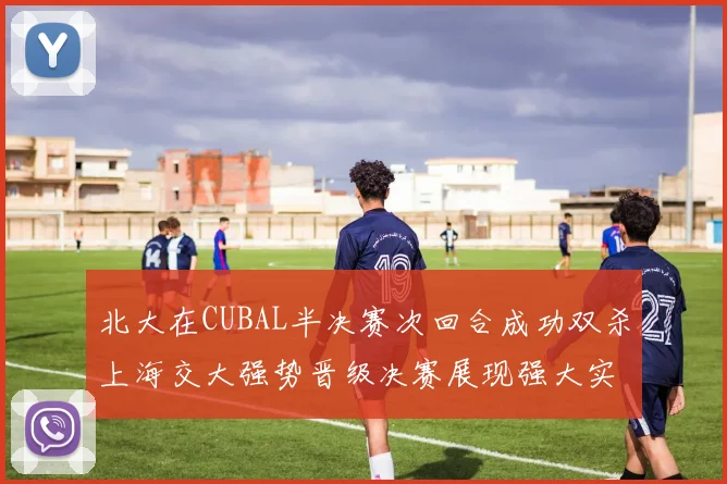 北大在CUBAL半决赛次回合成功双杀上海交大强势晋级决赛展现强大实力