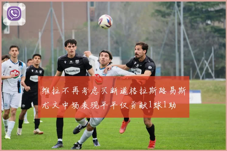 维拉不再考虑买断道格拉斯路易斯尤文中场表现平平仅贡献1球1助