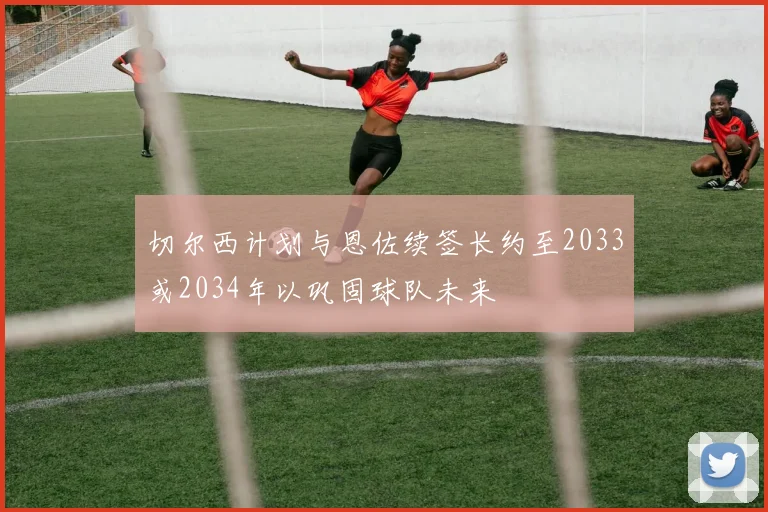 切尔西计划与恩佐续签长约至2033或2034年以巩固球队未来
