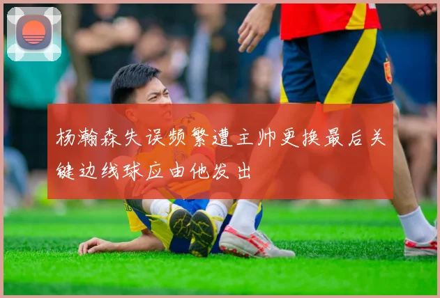 杨瀚森失误频繁遭主帅更换最后关键边线球应由他发出