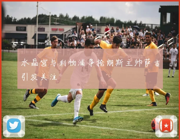 水晶宫与利物浦争抢朗斯主帅萨吉引发关注