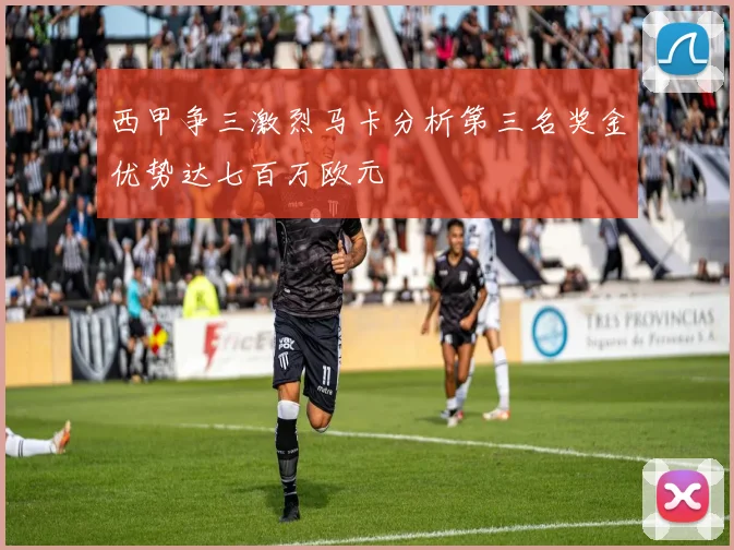西甲争三激烈马卡分析第三名奖金优势达七百万欧元