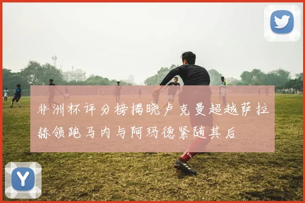 非洲杯评分榜揭晓卢克曼超越萨拉赫领跑马内与阿玛德紧随其后